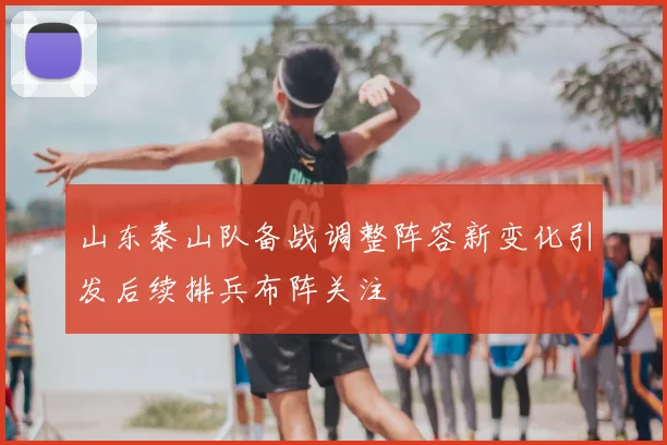 山东泰山队备战调整阵容新变化引发后续排兵布阵关注